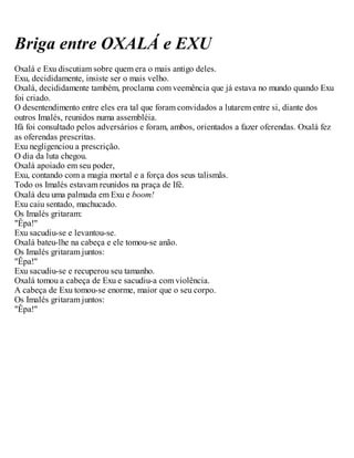 Briga entre OXALÁ e EXU
Oxalá e Exu discutiam sobre quem era o mais antigo deles.
Exu, decididamente, insiste ser o mais velho.
Oxalá, decididamente também, proclama com veemência que já estava no mundo quando Exu
foi criado.
O desentendimento entre eles era tal que foram convidados a lutarem entre si, diante dos
outros Imalés, reunidos numa assembléia.
Ifá foi consultado pelos adversários e foram, ambos, orientados a fazer oferendas. Oxalá fez
as oferendas prescritas.
Exu negligenciou a prescrição.
O dia da luta chegou.
Oxalá apoiado em seu poder,
Exu, contando com a magia mortal e a força dos seus talismãs.
Todo os Imalés estavam reunidos na praça de Ifé.
Oxalá deu uma palmada em Exu e boom!
Exu caiu sentado, machucado.
Os Imalés gritaram:
"Êpa!"
Exu sacudiu-se e levantou-se.
Oxalá bateu-lhe na cabeça e ele tomou-se anão.
Os Imalés gritaram juntos:
"Êpa!"
Exu sacudiu-se e recuperou seu tamanho.
Oxalá tomou a cabeça de Exu e sacudiu-a com violência.
A cabeça de Exu tomou-se enorme, maior que o seu corpo.
Os Imalés gritaram juntos:
"Êpa!"
 