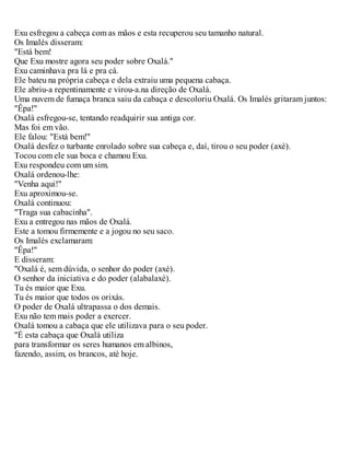 Exu esfregou a cabeça com as mãos e esta recuperou seu tamanho natural.
Os Imalés disseram:
"Está bem!
Que Exu mostre agora seu poder sobre Oxalá."
Exu caminhava pra lá e pra cá.
Ele bateu na própria cabeça e dela extraiu uma pequena cabaça.
Ele abriu-a repentinamente e virou-a.na direção de Oxalá.
Uma nuvem de fumaça branca saiu da cabaça e descoloriu Oxalá. Os Imalés gritaram juntos:
"Êpa!"
Oxalá esfregou-se, tentando readquirir sua antiga cor.
Mas foi em vão.
Ele falou: "Está bem!"
Oxalá desfez o turbante enrolado sobre sua cabeça e, daí, tirou o seu poder (axé).
Tocou com ele sua boca e chamou Exu.
Exu respondeu com um sim.
Oxalá ordenou-lhe:
"Venha aqui!"
Exu aproximou-se.
Oxalá continuou:
"Traga sua cabacinha".
Exu a entregou nas mãos de Oxalá.
Este a tomou firmemente e a jogou no seu saco.
Os Imalés exclamaram:
"Êpa!"
E disseram:
"Oxalá é, sem dúvida, o senhor do poder (axé).
O senhor da iniciativa e do poder (alabalaxé).
Tu és maior que Exu.
Tu és maior que todos os orixás.
O poder de Oxalá ultrapassa o dos demais.
Exu não tem mais poder a exercer.
Oxalá tomou a cabaça que ele utilizava para o seu poder.
"É esta cabaça que Oxalá utiliza
para transformar os seres humanos em albinos,
fazendo, assim, os brancos, até hoje.
 
