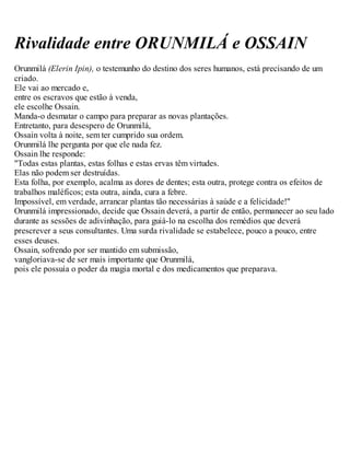 Rivalidade entre ORUNMILÁ e OSSAIN
Orunmilá (Elerin Ipin), o testemunho do destino dos seres humanos, está precisando de um
criado.
Ele vai ao mercado e,
entre os escravos que estão à venda,
ele escolhe Ossain.
Manda-o desmatar o campo para preparar as novas plantações.
Entretanto, para desespero de Orunmilá,
Ossain volta à noite, sem ter cumprido sua ordem.
Orunmilá lhe pergunta por que ele nada fez.
Ossain lhe responde:
"Todas estas plantas, estas folhas e estas ervas têm virtudes.
Elas não podem ser destruídas.
Esta folha, por exemplo, acalma as dores de dentes; esta outra, protege contra os efeitos de
trabalhos maléficos; esta outra, ainda, cura a febre.
Impossível, em verdade, arrancar plantas tão necessárias à saúde e a felicidade!"
Orunmilá impressionado, decide que Ossain deverá, a partir de então, permanecer ao seu lado
durante as sessões de adivinhação, para guiá-lo na escolha dos remédios que deverá
prescrever a seus consultantes. Uma surda rivalidade se estabelece, pouco a pouco, entre
esses deuses.
Ossain, sofrendo por ser mantido em submissão,
vangloriava-se de ser mais importante que Orunmilá,
pois ele possuía o poder da magia mortal e dos medicamentos que preparava.
 