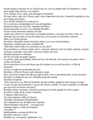 Ossain chegou a declarar ao rei Ajalayé que ele viera ao mundo antes de Orunrnilá e, sendo
mais antigo, tinha direito a seu respeito.
O rei Ajalayé envia, então, uma mensagem a Orunrnilá.
Ele quer saber, entre ele e Ossain, qual o mais importante dos dois. Orunrnilá responde ser ele
mais antigo que Ossain.
O rei decide submetê-los a uma prova.
Ele os convoca, acompanhados de seus primogênitos.
Orunrnilá chega com seu filho, chamado Sacrifício.
Ossain apresenta-se com o seu, chamado Remédio.
Os dois serão enterrados durante sete dias.
Aquele que sobreviver à provação e responder primeiro, com uma voz clara e forte, ao
chamado que será feito, no fim do último dia, verá seu pai ser declarado vencedor.
Duas covas foram abertas.
Sacrifício e Remédio foram colocados dentro e as covas foram fechadas.
Orunrnilá, voltando para casa, consultou Ifá.
"Meu filho estará ainda vivo, passados os sete dias?"
Ifá aconselhou-o a oferecer muito ekuru - um prato saboroso, bolo de feijão, pimenta, um galo,
um bode, um pombo, um coelho e dezesseis búzíos da costa.
Orunrnilá preparou a oferenda.
Ela foi colocada em quatro lugares:
na estrada, numa encruzilhada, diante de Exu e no mercado. Exu exerceu seu poder sobre o
coelho sacrificado.
Este ressuscitou e cavou um buraco que foi terminar na cova de Sacrifício, o filho de
Orunrnilá.
Assim, o coelho levou alimento para ele.
Remédio, o filho de Ossain, nada tinha para comer.
Mas, ele possuía alguns talismãs que agiam sobre a terra e permitiram-lhe, assim, encontrar
Sacrifício no fundo da sua cova. Remédio pede-lhe comida.
Sacrifício responde:
"Ah! Como posso eu, filho de Orunmilá, dar-lhe comida, quando há uma disputa em jogo?
Tu não vês que assim causarás o sucesso de Ossain, estando vivo para responder ao chamado
que será feito no fim dos sete dias?"
Remédio insiste e promete a Sacrifício permanecer calado quando for feito o apelo.
Sacrifício, então, dá de comer a Remédio.
E chegou o final da prova.
Os juízes chamam o filho de Ossain:
"Remédio! Remééédio! Remééééédio!
Eles chamam em vão. Remédio não responde.
"Bem! Remédio está morto" - concluem eles.
Chamam, depois, o filho de Orunmilá:
"Sacrifício !"
Imediatamente, escutam um forte sim.
Sacrifício está são e salvo!
Remédio sai, em seguida, igualmente vivo.
 