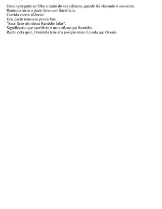 Ossain pergunta ao filho a razão do seu silêncio, quando foi chamado o seu nome.
Remédio narra o pacto feito com Sacrifício.
Comida contra silêncio!
Este pacto tomou-se provérbio:
"Sacrifício não deixa Remédio falar".
Significando que sacrifício é mais eficaz que Remédio.
Razão pela qual, Orunrnilá tem uma posição mais elevada que Ossain.
 