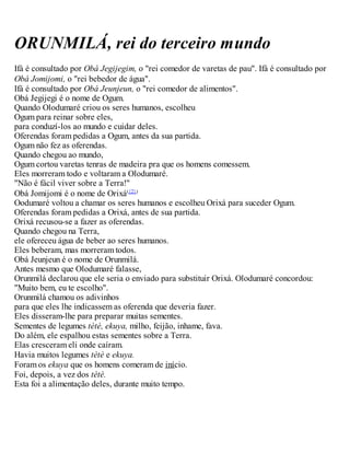 ORUNMILÁ, rei do terceiro mundo
Ifá é consultado por Obá Jegijegim, o "rei comedor de varetas de pau". Ifá é consultado por
Obá Jomijomi, o "rei bebedor de água".
Ifá é consultado por Obá Jeunjeun, o "rei comedor de alimentos".
Obá Jegijegi é o nome de Ogum.
Quando Olodumaré criou os seres humanos, escolheu
Ogum para reinar sobre eles,
para conduzí-los ao mundo e cuidar deles.
Oferendas foram pedidas a Ogum, antes da sua partida.
Ogum não fez as oferendas.
Quando chegou ao mundo,
Ogum cortou varetas tenras de madeira pra que os homens comessem.
Eles morreram todo e voltaram a Olodumaré.
"Não é fácil viver sobre a Terra!"
Obá Jomijomi é o nome de Orixá({2})
Oodumaré voltou a chamar os seres humanos e escolheu Orixá para suceder Ogum.
Oferendas foram pedidas a Orixá, antes de sua partida.
Orixá recusou-se a fazer as oferendas.
Quando chegou na Terra,
ele ofereceu água de beber ao seres humanos.
Eles beberam, mas morreram todos.
Obá Jeunjeun é o nome de Orunmilá.
Antes mesmo que Olodumaré falasse,
Orunmilá declarou que ele seria o enviado para substituir Orixá. Olodumaré concordou:
"Muito bem, eu te escolho".
Orunmilá chamou os adivinhos
para que eles lhe indicassem as oferenda que deveria fazer.
Eles disseram-lhe para preparar muitas sementes.
Sementes de legumes tètè, ekuya, milho, feijão, inhame, fava.
Do além, ele espalhou estas sementes sobre a Terra.
Elas cresceram eli onde caíram.
Havia muitos legumes tètè e ekuya.
Foram os ekuya que os homens comeram de início.
Foi, depois, a vez dos tètè.
Esta foi a alimentação deles, durante muito tempo.
 