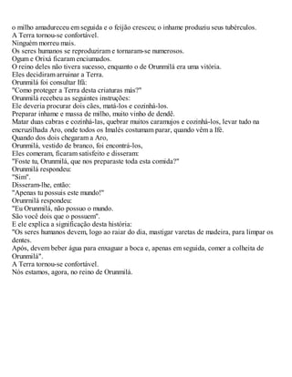o milho amadureceu em seguida e o feijão cresceu; o inhame produziu seus tubérculos.
A Terra tornou-se confortável.
Ninguém morreu mais.
Os seres humanos se reproduziram e tornaram-se numerosos.
Ogum e Orixá ficaram enciumados.
O reino deles não tivera sucesso, enquanto o de Orunmilá era uma vitória.
Eles decidiram arruinar a Terra.
Orunmilá foi consultar Ifá:
"Como proteger a Terra desta criaturas más?"
Orunmilá recebeu as seguintes instruções:
Ele deveria procurar dois cães, matá-los e cozinhá-los.
Preparar inhame e massa de milho, muito vinho de dendê.
Matar duas cabras e cozinhá-las, quebrar muitos caramujos e cozinhá-los, levar tudo na
encruzilhada Aro, onde todos os Imalés costumam parar, quando vêm a Ifé.
Quando dos dois chegaram a Aro,
Orunmilá, vestido de branco, foi encontrá-los,
Eles comeram, ficaram satisfeito e disseram:
"Foste tu, Orunmilá, que nos preparaste toda esta comida?"
Orunmilá respondeu:
"Sim".
Disseram-lhe, então:
"Apenas tu possuis este mundo!"
Orunrnilá respondeu:
"Eu Orunmilá, não possuo o mundo.
São você dois que o possuem".
E ele explica a significação desta história:
"Os seres humanos devem, logo ao raiar do dia, mastigar varetas de madeira, para limpar os
dentes.
Após, devem beber água para enxaguar a boca e, apenas em seguida, comer a colheita de
Orunmilá".
A Terra tornou-se confortável.
Nós estamos, agora, no reino de Orunmilá.
 