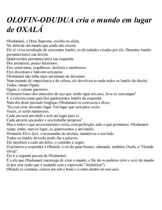 OLOFIN-ODUDUA cria o mundo em lugar
de OXALÁ
Olodumaré, o Deus Supremo, residia no além,
No além de um mundo que ainda não existia.
Ele aí vivia arrodeado de seiscentos lmalés, as divindades criadas por ele. Duzentos lmalés
permaneciam à sua direita.
Quatrocentos permaneciam à sua esquerda.
Dos primeiros, pouco falaremos.
Eles eram maus, orgulhosos, desleais e mentirosos.
Eles discutiam e lutavam sem parar.
Olodumaré não tinha mais um minuto de descanso.
Num instante de impaciência e de cólera, ele devolveu ao nada todos os lmalés da direita.
Todos, menos Ogum.
Ogum, o valente guerreiro.
O homem louco dos músculos de aço que, tendo água em casa, lava-se com angue!
E o colocou como guia dos quatrocentos lmalés da esquerda.
Num dia deste passado longíquo, Olodumaré os convocou e disse:
"Eu vou criar um outro lugar. Um lugar que será para vocês.
Vocês, aí serão numerosos.
Cada um será um chefe e terá um lugar para si.
Cada um terá seu poder e seu trabalho próprios".
Deu a todos o que necessitariam e criou, com perfeição, tudo o que prometera. Olodumaré
reúne, então, num só lugar, os quatrocentos e um lmalés.
Orunmilá Eleri-Ipin, o testemunho do destino, mantém-se a seu lado.
Todos os lmalés deverão pedir-lhe a palavra.
Ele mostrará a cada um deles, o caminho a seguir.
O primeiro a responder é Obatalá, o rei do pano branco, chamado, também, Oxalá, o "Grande
Orixá".
Ele é a segunda pessoa de Olodumaré.
É a ele que Olodumaré encarrega de criar o mundo, e lhe dá os poderes (abá e axé) do mundo
(é por esta razão que é saudado com a expressão "Alabalaxé").
Obatalá os examina, coloca um sob o boné e o outro dentro do seu saco.
 