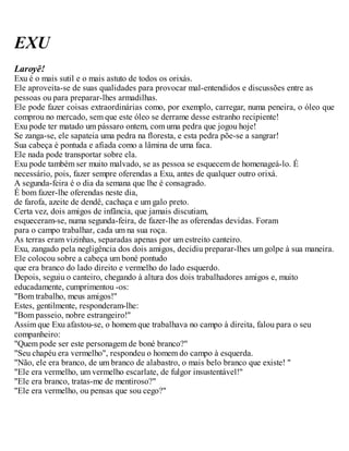 EXU
Laroyê!
Exu é o mais sutil e o mais astuto de todos os orixás.
Ele aproveita-se de suas qualidades para provocar mal-entendidos e discussões entre as
pessoas ou para preparar-lhes armadilhas.
Ele pode fazer coisas extraordinárias como, por exemplo, carregar, numa peneira, o óleo que
comprou no mercado, sem que este óleo se derrame desse estranho recipiente!
Exu pode ter matado um pássaro ontem, com uma pedra que jogou hoje!
Se zanga-se, ele sapateia uma pedra na floresta, e esta pedra põe-se a sangrar!
Sua cabeça é pontuda e afiada como a lâmina de uma faca.
Ele nada pode transportar sobre ela.
Exu pode também ser muito malvado, se as pessoa se esquecem de homenageá-lo. É
necessário, pois, fazer sempre oferendas a Exu, antes de qualquer outro orixá.
A segunda-feira é o dia da semana que lhe é consagrado.
É bom fazer-lhe oferendas neste dia,
de farofa, azeite de dendê, cachaça e um galo preto.
Certa vez, dois amigos de infância, que jamais discutiam,
esqueceram-se, numa segunda-feira, de fazer-lhe as oferendas devidas. Foram
para o campo trabalhar, cada um na sua roça.
As terras eram vizinhas, separadas apenas por um estreito canteiro.
Exu, zangado pela negligência dos dois amigos, decidiu preparar-lhes um golpe à sua maneira.
Ele colocou sobre a cabeça um boné pontudo
que era branco do lado direito e vermelho do lado esquerdo.
Depois, seguiu o canteiro, chegando à altura dos dois trabalhadores amigos e, muito
educadamente, cumprimentou -os:
"Bom trabalho, meus amigos!"
Estes, gentilmente, responderam-lhe:
"Bom passeio, nobre estrangeiro!"
Assim que Exu afastou-se, o homem que trabalhava no campo à direita, falou para o seu
companheiro:
"Quem pode ser este personagem de boné branco?"
"Seu chapéu era vermelho", respondeu o homem do campo à esquerda.
"Não, ele era branco, de um branco de alabastro, o mais belo branco que existe! "
"Ele era vermelho, um vermelho escarlate, de fulgor insustentável!"
"Ele era branco, tratas-me de mentiroso?"
"Ele era vermelho, ou pensas que sou cego?"
 