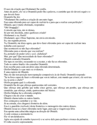 O saco da criação que Olodumaré lhe confia.
Antes de partir, ele vai a Orunmilá pedir-lhe a palavra, o caminho que ele deverá seguir e o
que deverá fazer.
Orunmilá lhe diz:
"Olodumaré lhe confiou a criação de um outro lugar.
Faça uma oferenda para ser capaz de realizá-la e para que a realize com perfeição".
Obatalá, que é muito obstinado, respondeu:
"Oh! Orunmilá.!
A missão que tens, nós te demos,
foi por nós decidida, antes quefosses criado!
Olodumaré e eu, Oxalá!
Olodumaré, que é Deus Supremo, me envia em missão.
Eu, sua segunda pessoa.
Tu, Orunmilá, me dizes agora, que devo fazer oferendas para ser capaz de realizar meu
trabalho com sucesso!
Que acontecerá se não faço oferendas?
Oferendas para a missão que vou realizar?
Eu, portador do poder (abá e axé), alabalaxé!
Mas, por que? Que necessidade de fazer oferendas?"
Obatalá contradiz Orunmilá.
Ele tapa os ouvidos, recusando-se a escutar, e não faz as oferendas.
Todo os outros Imalés vão consultar Orunmilá.
Este escolhe para cada um deles uma oferenda determinada.
Olofin-Odudua é o que mais se evidencia.
É uma espécie de Obatalá.
Mas ele não tem posição nem reputação comparáveis às de Oxalá. Orunmilá responde:
"Se tu fores capaz de fazer a oferenda que vou te indicar, este mundo que criarei, ele será teu.
Lá, tu serás o chefe!"
Olofin pergunta qual é a oferenda.
Orunmilá lhe diz que ofereça quatrocentas mil correntes.
Que ofereça uma galinha que tenha cinco garras, que ofereça um pombo, que ofereça um
camaleão, que ofereça, ainda, quatrocentos mil búzios.
Olofin-Odudua faz a oferenda completa.
Chegou o dia de criar o mundo.
Obatalá chama todos os outros Imalés.
Eles começam a caminhar e se vão.
Já na estrada, eles chegam à fronteira do além.
Exu é o guardião (onibode) desta fronteira e o mensageiro dos outros deuses.
Obatalá recua-se a fazer oferendas neste lugar, para que a viagem seja feliz.
Exu aponta uma cabacinha mágica na direção de Obatalá.
A sede começa a atormentá-lo.
Ele vê um dendezeiro.
Agita seu cajado de estanho (opaxorô) e se serve dele para perfurar o tronco da palmeira.
O vinho escorre copiosamente.
 