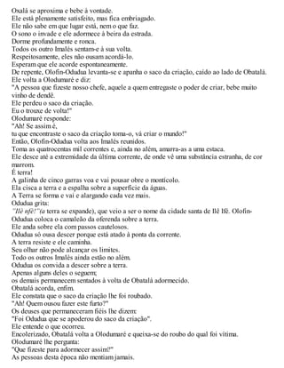 Oxalá se aproxima e bebe à vontade.
Ele está plenamente satisfeito, mas fica embriagado.
Ele não sabe em que lugar está, nem o que faz.
O sono o invade e ele adormece à beira da estrada.
Dorme profundamente e ronca.
Todos os outro Imalés sentam-e à sua volta.
Respeitosamente, eles não ousam acordá-lo.
Esperam que ele acorde espontaneamente.
De repente, Olofin-Odudua levanta-se e apanha o saco da criação, caído ao lado de Obatalá.
Ele volta a Olodumaré e diz:
"A pessoa que fizeste nosso chefe, aquele a quem entregaste o poder de criar, bebe muito
vinho de dendê.
Ele perdeu o saco da criação.
Eu o trouxe de volta!"
Olodumaré responde:
"Ah! Se assim é,
tu que encontraste o saco da criação toma-o, vá criar o mundo!"
Então, Olofin-Odudua volta aos Imalés reunidos.
Toma as quatrocentas mil correntes e, ainda no além, amarra-as a uma estaca.
Ele desce até a extremidade da última corrente, de onde vê uma substância estranha, de cor
marrom.
É terra!
A galinha de cinco garras voa e vai pousar obre o montícolo.
Ela cisca a terra e a espalha sobre a superfície da águas.
A Terra se forma e vai e alargando cada vez mais.
Odudua grita:
”Ilè nfè!”(a terra se expande), que veio a ser o nome da cidade santa de Ilê Ifé. Olofin-
Odudua coloca o camaleão da oferenda sobre a terra.
Ele anda sobre ela com passos cautelosos.
Odudua só ousa descer porque está atado à ponta da corrente.
A terra resiste e ele caminha.
Seu olhar não pode alcançar os limites.
Todo os outros Imalés ainda estão no além.
Odudua os convida a descer sobre a terra.
Apenas alguns deles o seguem;
os demais permanecem sentados à volta de Obatalá adormecido.
Obatalá acorda, enfim.
Ele constata que o saco da criação lhe foi roubado.
"Ah! Quem ousou fazer este furto?"
Os deuses que permaneceram fiéis lhe dizem:
"Foi Odudua que se apoderou do saco da criação".
Ele entende o que ocorreu.
Encolerizado, Obatalá volta a Olodumaré e queixa-se do roubo do qual foi vítima.
Olodumaré lhe pergunta:
"Que fizeste para adormecer assim?"
As pessoas desta época não mentiam jamais.
 