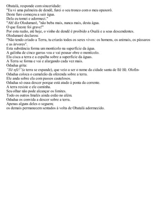 Obatalá, responde com sinceridade:
"Eu vi uma palmeira de dendê, furei o seu tronco com o meu opaxorô.
Deste furo começou a sair água.
Dela eu tomei e adormeci."
"Ah! diz Olodumaré, "não beba mais, nunca mais, desta água.
O que fizeste foi grave!"
Por esta razão, até hoje, o vinho de dendê é proibido a Oxalá e a seus descendentes.
Olodumaré declarou:
"Não tendo criado a Terra, tu criarás todos os seres vivos: os homens, os animais, os pássaros
e as árvores".
Esta substância forma um montícolo na superfície da água.
A galinha de cinco garras voa e vai pousar obre o montícolo.
Ela cisca a terra e a espalha sobre a superfície da águas.
A Terra se forma e vai e alargando cada vez mais.
Odudua grita:
”Ilè nfè!”(a terra se expande), que veio a ser o nome da cidade santa de Ilê Ifé. Olofin-
Odudua coloca o camaleão da oferenda sobre a terra.
Ele anda sobre ela com passos cautelosos.
Odudua só ousa descer porque está atado à ponta da corrente.
A terra resiste e ele caminha.
Seu olhar não pode alcançar os limites.
Todo os outros Imalés ainda estão no além.
Odudua os convida a descer sobre a terra.
Apenas alguns deles o seguem;
os demais permanecem sentados à volta de Obatalá adormecido.
 