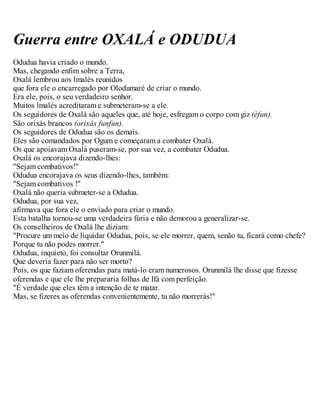 Guerra entre OXALÁ e ODUDUA
Odudua havia criado o mundo.
Mas, chegando enfim sobre a Terra,
Oxalá lembrou aos lmalés reunidos
que fora ele o encarregado por Olodumaré de criar o mundo.
Era ele, pois, o seu verdadeiro senhor.
Muitos lmalés acreditaram e submeteram-se a ele.
Os seguidores de Oxalá são aqueles que, até hoje, esfregam o corpo com giz (èfun).
São orixás brancos (orixás funfun).
Os seguidores de Odudua são os demais.
Eles são comandados por Ogum e começaram a combater Oxalá.
Os que apoiavam Oxalá puseram-se, por sua vez, a combater Odudua.
Oxalá os encorajava dizendo-lhes:
"Sejam combativos!"
Odudua encorajava os seus dizendo-lhes, também:
"Sejam combativos !"
Oxalá não queria submeter-se a Odudua.
Odudua, por sua vez,
afirmava que fora ele o enviado para criar o mundo.
Esta batalha tornou-se uma verdadeira fúria e não demorou a generalizar-se.
Os conselheiros de Oxalá lhe diziam:
"Procure um meio de liquidar Odudua, pois, se ele morrer, quem, senão tu, ficará como chefe?
Porque tu não podes morrer."
Odudua, inquieto, foi consultar Orunmilá.
Que deveria fazer para não ser morto?
Pois, os que faziam oferendas para matá-lo eram numerosos. Orunmilá lhe disse que fizesse
oferendas e que ele lhe prepararia folhas de Ifá com perfeição.
"É verdade que eles têm a intenção de te matar.
Mas, se fizeres as oferendas convenientemente, tu não morrerás!"
 