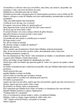 Aconselhou-o a oferecer uma vaca sem chifres, uma cabra, um carneiro, um pombo, um
caramujo e vinte e um sacos de búzios da costa.
Odudua fez as oferendas para não ser morto.
Orunmilá aceitou tudo e preparou para ele medicamentos protetores com as folhas de Ifá.
Depois, esfregou o corpo de Odudua com estes medicamentos, pronunciando as palavras
encantadas:
"Que este medicamento atue fortemente!
A folha de Iyéyé diz que vais viver(yé)!
O respeito vem com as folhas de Agidimagbayin!
Deus Supremo feche a porta do além Nós não vamos morrer!
Ifá deixe que me torne muito velho!
O carneiro branco veio com a cabeça coberta de pêlos brancos.
Que pêlos brancos cresçam em todo o meu corpo!
Cabra! Substitua-me na morte!
Um pombo não abre jamais o caminho para os mortos!
Ifá traga calma à casa!
Pai, dê-me calma na estrada!
Ifá, destrua comigo o complô do malfeitor!"
Odudua não morreu.
Todos aqueles que prometeram a Oxalá matar Odudua, tentaram tenazmente.
Mas, de um em um ou de dois em dois, todos, absolutamente todos, morreram.
E Odudua permanecia sempre lá.
Por isto chamaram-no "Rei Aboba” (nós retomamos ao mundo e o encontramos ainda lá)
A guerra entre Odudua e Oxalá durou muito.
Houve um tempo em que Odudua foi abandonado por todos.
Oxalá disse então aos Imalés que queriam ajudá-lo "todos vós, quereis me ajudar a matar
Odudua?"
Os Imalés responderam que o matariam sem perdão, mas que Odudua tinha muitos talismãs
protetores.
Oxalá mostrou-lhes que,
quando Odudua ia tomar seu banho,
retirava todos os talismãs que carregava consigo.
Era imprescindível escolher este momento para atacá-lo.
Os lmalés se prepararam.
Aquele que luta com um sabre, aquele que luta com um fuzil, aquele que luta com um arco e
flechas, aquele que tem o poder sobre o fogo.
Do primeiro ao último, todos se prepararam.
Eles esperaram que Odudua fosse tomar seu banho e se despojasse dos seus talismãs.
Quando Odudua ensaboou a cabeça, Ogum gritou:
"Venham todos! E o momento!"
Eles se levantaram ao mesmo tempo e, todos, circundaram Odudua.
Odudua, vendo-os chegar, jogou espuma de sabão sobre eles.
"Ah!" Alguns caíram de bruços, sem poder se levantar.
Outros cegaram.
 