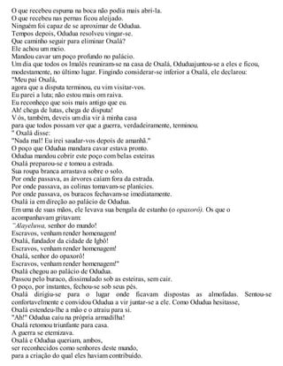 O que recebeu espuma na boca não podia mais abrí-la.
O que recebeu nas pernas ficou aleijado.
Ninguém foi capaz de se aproximar de Odudua.
Tempos depois, Odudua resolveu vingar-se.
Que caminho seguir para eliminar Oxalá?
Ele achou um meio.
Mandou cavar um poço profundo no palácio.
Um dia que todos os lmalés reuniram-se na casa de Oxalá, Oduduajuntou-se a eles e ficou,
modestamente, no último lugar. Fingindo considerar-se inferior a Oxalá, ele declarou:
"Meu pai Oxalá,
agora que a disputa terminou, eu vim visitar-vos.
Eu parei a luta; não estou mais om raiva.
Eu reconheço que sois mais antigo que eu.
Ah! chega de lutas, chega de disputa!
V ós, também, deveis um dia vir à minha casa
para que todos possam ver que a guerra, verdadeiramente, terminou.
" Oxalá disse:
"Nada mal! Eu irei saudar-vos depois de amanhã."
O poço que Odudua mandara cavar estava pronto.
Odudua mandou cobrir este poço com belas esteiras
Oxalá preparou-se e tomou a estrada.
Sua roupa branca arrastava sobre o solo.
Por onde passava, as árvores caíam fora da estrada.
Por onde passava, as colinas tomavam-se planícies.
Por onde passava, os buracos fechavam-se imediatamente.
Oxalá ia em direção ao palácio de Odudua.
Em uma de suas mãos, ele levava sua bengala de estanho (o opaxorô). Os que o
acompanhavam gritavam:
”Alayeluwa, senhor do mundo!
Escravos, venham render homenagem!
Oxalá, fundador da cidade de Igbô!
Escravos, venham render homenagem!
Oxalá, senhor do opaxorô!
Escravos, venham render homenagem!"
Oxalá chegou ao palácio de Odudua.
Passou pelo buraco, dissimulado sob as esteiras, sem cair.
O poço, por instantes, fechou-se sob seus pés.
Oxalá dirigiu-se para o lugar onde ficavam dispostas as almofadas. Sentou-se
confortavelmente e convidou Odudua a vir juntar-se a ele. Como Odudua hesitasse,
Oxalá estendeu-lhe a mão e o atraiu para si.
"Ah!" Odudua caiu na própria armadilha!
Oxalá retomou triunfante para casa.
A guerra se etemizava.
Oxalá e Odudua queriam, ambos,
ser reconhecidos como senhores deste mundo,
para a criação do qual eles haviam contribuído.
 