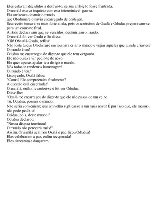 Eles estavam decididos a destruí-lo, se sua ambição fosse frustrada.
Orunmilá estava inquieto com esta interminável guerra.
Ela arriscava destruir o mundo
que Olodumaré o havia encarregado de proteger.
Seu receio tomava-se mais forte ainda, pois os exércitos de Oxalá e Odudua preparavam-se
para um combate final.
Ambos declaravam que, se vencidos, destruiriam o mundo.
Orunmilá foi ver Oxalá e lhe disse:
"Oh! Obatalá-Oxalá, reflita!
Não foste tu que Olodumaré enviou para criar o mundo e vigiar aqueles que tu nele criastes?
O mundo é teu!
Odudua me encarregou de dizer-te que ele tem vergonha.
Ele não ousava vir pedir-te de novo.
Ele quer apenas ajudar-te a dirigir o mundo.
Nós todos te rendemos homenagem!
O mundo é teu."
Lisonjeado, Oxalá falou:
"Como? Ele compreendeu finalmente?
A questão está encerrada!"
Orunmilá, então, levantou-se e foi ver Odudua.
Disse-lhe:
"Oxalá me encarregou de dizer-te que ele não passa de um velho.
Tu, Odudua, possuis o mundo.
Não seria conveniente que um velho suplicasse a um mais novo! É por isso que, ele mesmo,
não pode pedir-te!
Cuidas, pois, deste mundo!"
Odudua declarou:
"Nossa disputa terminou!
O mundo não perecerá mais!"
Assim, Orunmilá acalmou Oxalá e pacificou Odudua!
Eles celebraram a paz, enfim recuperada!
Eles dançaram e dançaram.
 