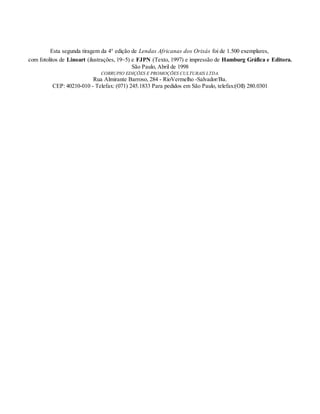 Esta segunda tiragem da 4° edição de Lendas Africanas dos Orixás foi de 1.500 exemplares,
com fotolitos de Linoart (ilustrações, 19~5) e FJPN (Texto, 1997) e impressão de Hamburg Gráfica e Editora.
São Paulo, Abril de 1998
CORRUPIO EDIÇÕES E PROMOÇÕES CULTURAIS LTDA.
Rua Almirante Barroso, 284 - RioVermelho -Salvador/Ba.
CEP: 40210-010 - Telefax: (071) 245.1833 Para pedidos em São Paulo, telefax:(Oll) 280.0301
 