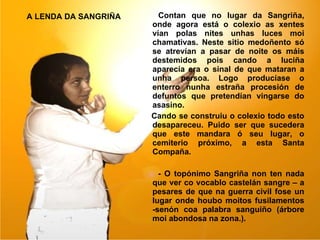 A LENDA DA SANGRIÑA   Contan que no lugar da Sangriña, onde agora está o colexio as xentes vían polas nites unhas luces moi chamativas. Neste sitio medoñento só se atrevían a pasar de noite os máis destemidos pois cando a luciña aparecía era o sinal de que mataran a unha persoa. Logo producíase o enterro nunha estraña procesión de defuntos que pretendían vingarse do asasino. Cando se construiu o colexio todo esto desapareceu. Puido ser que sucedera que este mandara ó seu lugar, o cemiterio próximo, a esta Santa Compaña. - O topónimo Sangriña non ten nada que ver co vocablo castelán sangre – a pesares de que na guerra civil fose un lugar onde houbo moitos fusilamentos -senón coa palabra sanguiño (árbore moi abondosa na zona.). 