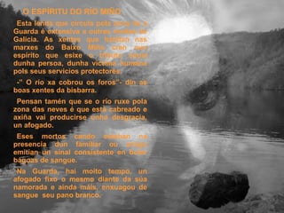 O ESPÍRITU DO RÍO MIÑO   Esta lenda que circula pola zona de a Guarda é extensiva a outras moitas de Galicia. As xentes que habitan nas marxes do Baixo Miño cren nun espírito que esixe o tributo anual dunha persoa, dunha víctima humana pols seus servicios protectores. -” O río xa cobrou os foros”- din as boas xentes da bisbarra. Pensan tamén que se o río ruxe pola zona das neves é que está cabreado e axiña vai producirse unha desgracia, un afogado. Eses mortos cando estaban na presencia dun familiar ou amigo emitían un sinal consistente en botar bágoas de sangue. Na Guarda, hai moito tempo, un afogado fixo o mesmo diante da súa namorada e aínda máis, enxuagou de sangue  seu pano branco. 
