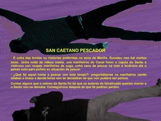 SAN CAETANO PESCADOR   É unha das lendas ou historias preferidas na zona da Mariña. Sucedeu non hai moitos anos.  Unha noite de néboa mesta, uns mariñeiros do Canal foron a capela do Santo e vistírono con roupas mariñeiras de auga, unha cana de pescar na man e levárono ata o peirao outo para poñelo en situación de pescar. - ¿Qué fai aquel home a pescar con este tempo?- preguntábanse os mariñeiros cando ollaban a imaxe e dende lonxe non se decataban de que non puidera ser persoa. Contan algúns que o cabreo do Santo foi tal que os autores da falcatruada querían morrer e o Santo non os deixaba. Conseguírono despois de que lle pediran perdón. 