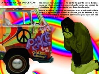 A PANTASMA DAS LOUCENZAS Na paraxe das Loucenzas – na saída da guarda cara a Baiona- unha parella de mozos ía no seu vehículo cando por exceso de velocidade tiveron un accidente con desenlace funesto. Dende aquel día canto coche pase pola zona a moita velocidade sufrirá a aparición do espíritu da muller que se sentará ó seu carón convidándoo a modera-la conducción para que non lles ocorra o mesmo que a eles. 