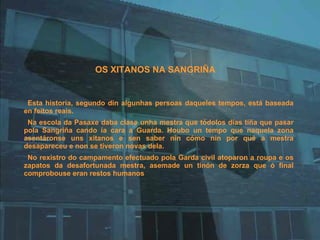 OS XITANOS NA SANGRIÑA Esta historia, segundo din algunhas persoas daqueles tempos, está baseada en feitos reais.  Na escola da Pasaxe daba clase unha mestra que tódolos días tiña que pasar pola Sangriña cando ía cara a Guarda. Houbo un tempo que naquela zona asentáronse uns xitanos e sen saber nin cómo nin por qué a mestra desapareceu e non se tiveron novas dela. No rexistro do campamento efectuado pola Garda civil atoparon a roupa e os zapatos da desafortunada mestra, asemade un tinón de zorza que ó final comprobouse eran restos humanos 