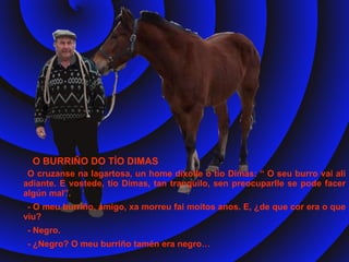 O cruzanse na lagartosa, un home díxolle o tío Dimas: “ O seu burro vai alí adiante. E vostede, tío Dimas, tan tranquilo, sen preocuparlle se pode facer algún mal”. - O meu burriño, amigo, xa morreu fai moitos anos. E, ¿de que cor era o que viu? - Negro. - ¿Negro? O meu burriño tamén era negro…  O BURRIÑO DO TÍO DIMAS 