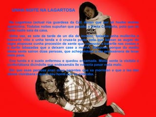 UNHA NOITE NA LAGARTOSA Na Lagartosa (actual rúa guardesa da Cal) dicían que por alí houbo moitas aparicións. Tódalas noites supuñan que pasaba a Santa Compaña, polo que de noite nadie saía da casa. Unha vez, as sete da tarde de un día de inverno, baixaba unha mulleriña a busca-lo viño a unha tenda e ó cruza-la ponte pola que baixan as augas do tegra atopouse cunha procesión de xente que comezou a baterlle nas costas e a darlle labazadas que a deixarn case a morrer. Salvouse porque do medio desta xente saíron dúas persoas, que achegándose a ela protexérona de levar máis paus. Coa tunda e o susto enfermou e quedou encamada. Moita xente ía visitala e confortábana dicíndolle que endexamáis lle volvería pasar nada malo. Din que esas persoas eran dous parentes que xa morreran e que a iso das doces visirábana e que o seu home non se enteraba. 