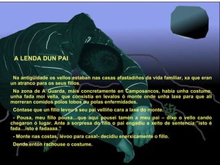 A LENDA DUN PAI Na antigüidade os vellos estaban nas casas afastadiños da vida familiar, xa que eran un atranco para os seus fillos. Na zona de A Guarda, máis concretamente en Camposancos, había unha costume, unha fada moi vella, que consistía en levalos ó monte onde unha laxe para que alí morreran comidos polos lobos ou polas enfermidades. Cóntase que un fillo levou a seu pai velliño cara a laxe do monte. - Pousa, meu fillo pousa…que aquí pousei tamén a meu pai – dixo o vello cando chegaron ó lugar. Ante a sorpresa do fillo o pai engadiu a xeito de sentencia:”isto é fada…isto é fadaaaa.” - Monte nas costas, lévoo para casa!- decidiu enerxicamente o fillo. Dende entón rachouse o costume. 
