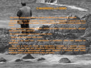 O MARIÑEIRO e O DEMO Hai moito tempo que entre as xentes da Mariña se conta esta historia. Un mariñeiro vina de pescar sardiñas ó xeito. Ó chegares ó peirao non viu a ninguén que lle poidese axudar a vara-la gamela e ademáis a marea estaba moi baixa. - Quen me dera que viñera alguén, aínda que fose o demo en persoa! – din que dixo para os seus adentros. De socato apareceulle un home o seu carón. - Queres que che bote unha man? - Pois sí, por qué non – respostoulle o mariñeiro- unha man sempre se agradece. - Din que a forza do home era xigantesca, cíclopea e a gamela quedou pousada no seu lugar sen ningunha dificultade. Neste intre o home esvarouse entre a néboa e desapareceu sen máis. Ninguén o coñecía; mais todos coidaban que o mariñeiro tivera tratos co demo. 