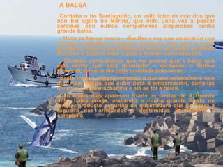 Contaba o tío Santiaguiño, un vello lobo de mar dos que non hai agora na Mariña, que indo unha vez a pescar sardiñas con outros compañeiros atopáronse cunha grande balea. - Hoxe xa temos pesca – díxolles a vez que amarraron con cordas ó mamífero a gamela. Antes de virar para o porto acordaron facer unha caldeirada enriba do lombo da balea. Puxeron o tripeiro máis o pote e fixeron unha fogueira. - Coidado compañeiros que me parece que a balea non está morta, que está durmindo! – exclamou o Rufino tremendo como unha palla azoutada polo vento. Neste intre o animal comezou a dar uns estroxóns e non deu máis tempo que subir para a embarcación, corta-las amarras cunha machadiña e alá se foi a balea. Dalí a uns días apareceu fronte as costas de A Guarda unha balea morta, aboíando e cunha grande ferida no lombo, producto seguriño da queimadura que lle fixera a fogueira dos arriscados e destemidos Santiaguiño e compañía. A BALEA 
