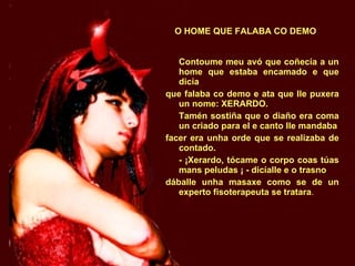 O HOME QUE FALABA CO DEMO Contoume meu avó que coñecía a un home que estaba encamado e que dicía que falaba co demo e ata que lle puxera un nome: XERARDO. Tamén sostiña que o diaño era coma un criado para el e canto lle mandaba facer era unha orde que se realizaba de contado. - ¡Xerardo, tócame o corpo coas túas mans peludas ¡ - dicíalle e o trasno dáballe unha masaxe como se de un experto fisoterapeuta se tratara . 