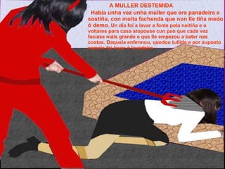 A MULLER DESTEMIDA Había unha vez unha muller que era panadeira e sostiña, con moita fachenda que non lle tiña medo ó demo.  Un día foi a lavar a fonte pola noitiña e o voltares para casa atopouse cun pao que cada vez facíase máis grande e que lle empezou a bater nas costas. Daquela enfermou, quedou tullida e por suposto xamais foi lavar ó lavadeiro 