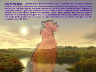   Cóntase que os tres ríos irmáns: Eume, Landrove e Sor ían camiñando moi cansos cara ó mar e deitáronse coa condición de que o primeiro que espertase chamaría polos outros dous. Sucedeu que Sor ergueuse o primeiro e deixou ós seus irmáns durmindo. Espertou o Landrove e como viu que xa se marchara un, fuxiu tamén. Cando ó amencer o Eume decatouse da ausencia dos seus irmáns, sentíndose enganado, saltou lixeiro, pasando por montes e vales e cabreado, foi o primeiro en chegar ó mar. O río Eume tódolos anos ten que cobra-lo seu tribauto coa morte dunha persoa que as xentes do lugar transformaron na ofrenda dun galo para ter acougado o espírito do río. OS TRES RÍOS 