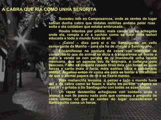 Sucedeu isto en Camposancos, onde as xentes do lugar sabían dunha cabra que tódalas noitiñas andaba polar rúas  solta e ata coidaban que estaba embruxada. Houbo intentos por pillala; mais cando un se achegaba onde ela, rompía a rir a cachón como se foxe unha señori educada e todo o mundo fuxía de alí. - ¡Coiro! – dixo para si o tío Santiaguiño, un vello esmorgante da Mariña – para ela ha de chegar o Santiaguiño. Encamiñouse na porcura da cabra coa intención de comproba-lo que do animal se dicía e ó atopárense un fronte o outro e vendo ue non paraba de rir mandoulle unha lazada mexicana, que un parente seu lle ensinara, e colleuna polo pescozo. Farto xa daquela rusada tirou dela con todas as súas forzas e canto máis o facía, máis sorriso lucía o condenado animal. Argallou entón rir coma ela para se burlar e abrallouse de que o animal papara de rir e se fixera manso.  Pola mañanciña levouna  ó peirao e todo o mundo fuxía del e da cabra como se fosen o diaño en persoa. - ¡Agora xa non ri ! – gritaba o tío Santiaguiño con todas as súas forzas. Un rapaz destemido achegouse con coidado onde o animal e non lle pasou nada polo que comezou a pregoalo ós catro ventos co que as xentes do lugar consideraron o Santiaguiño coma un heroe. A CABRA QUE RÍA COMO UNHA SEÑORITA 