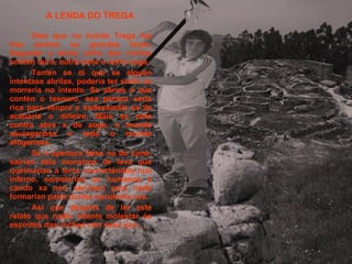 A LENDA DO TREGA Dise que no monte Trega hai tres pedras ou grandes laxes. Segundo a lenda unha das rochas contén ouro, outra lume e outra auga. Tamén se di que se alguén intentase abrilas, podería ter sorte ou morrería no intento. Se abrise a que contén o tesouro, esa persoa sería rica para senpre e endexamáis se lle acabaría o diñeiro. Máis se pola contra abre a de auga, o mundo asulagaríase e todo o mundo afogaríase. Se a apertura faise na do lume, sairían dela monstros de lava que queimarían a terra converténdoa nun inferno, someterían os humanos e cando xa non servisen para nada formarían parte dunha suculenta cea. Así que despois de ler este relato que nadie intente molestar ós espíritos das rochas non sexa que… 