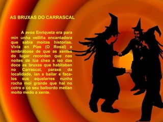 A avoa Enriqueta era para min unha velliña encantadora que sabía moitas historias. Vivía en Pias (O Rosal) e lembrábase de que as xentes do lugar recordan que nas noites de lúa chea a iso das doce as bruxas que habitaban no Carrascal, paraxe da localidade, ían a bailar e face-los sus aquelarres nunha rocha moi grande que hai no cotro e co seu balbordo metían moito medo a xente. AS BRUXAS DO CARRASCAL 