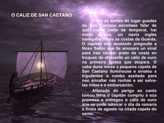 Entre as xentes do lugar guadés de San Caetano escoitase falar de que nunha noite de temporal, hai moito tempo, un navío inglés navegaba fronte as costas da Guarda. O capitán moi asustado pregoulle a Noso Señor que lle amosara un sinal para ires recalar preto da costa en troques de ofrecerlle un cáliz de ouro na primeira igresa que atopara. O cabo duns intres a pequena capela de San Caetano iluminouse e sinalou s tripulantes o rumbo axeitado para non encallar nas rochas e así salva-las vidas e a embarcación. Afastado do perigo en canto tomou terra o capitán cumpriu a súa promesa e entregou o cáliz de ouro que se pode admirar o día da romaría a finais de agosto na citada capela do santo. O CALIZ DE SAN CAETANO 