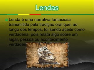 Lendas
   Lenda é uma narrativa fantasiosa
    transmitida pela tradição oral que, ao
    longo dos tempos, foi sendo aceite como
    verdadeira, pois relata algo sobre um
    lugar, pessoa ou acontecimento
    verdadeiro.
 