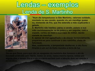 Lendas – exemplos
                Lenda de S. Martinho
                         "Num dia tempestuoso ia São Martinho, valoroso soldado,
                          montado no seu cavalo, quando viu um mendigo quase
                          nu, tremendo de frio, que lhe estendia a mão suplicante e
                          gelada.
                          S. Martinho não hesitou: parou o cavalo, poisou a sua
                          mão carinhosamente na do pobre e, em seguida, com a
                          espada, cortou ao meio a sua capa de militar, dando
                          metade ao mendigo.
                          E, apesar de mal agasalhado e de chover torrencialmente,
                          preparava-se para continuar o seu caminho, cheio de
                          felicidade.
                          Mas, subitamente, a tempestade desfez-se, o céu ficou
                          límpido e um sol de Estio inundou a terra de luz
e calor.
Diz-se que Deus, para que não se apagasse da memória dos homens o ato de
bondade praticado pelo Santo, todos os anos, nessa mesma época, cessa por
alguns dias o tempo frio e o céu e a terra sorriem com a bênção dum sol quente e
miraculoso.
 