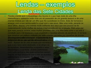 Lendas – exemplos
               Lenda das Sete Cidades
   "Conta a lenda que o arquipélago dos Açores é o que hoje resta de uma ilha
    maravilhosa e estranha onde vivia um rei possuidor de um grande tesouro e de uma
    imensa tristeza por não ter um filho que lhe sucedesse no trono. Esta dor tornava-o
    amargo com a sua rainha estéril e cruel com o seu povo. Mas uma noite, perante os
    seus olhos, desceu uma estrela muito brilhante dos céus que aos poucos se foi
    materializando numa mulher de beleza irreal envolta em luz prateada. Com uma voz
    que mais parecia música, essa mulher prometeu-lhe uma filha bela como o sol sob a
    condição que o rei expiasse a sua crueldade e injustiça através da paciência. O rei teria
    que construir um palácio rodeado por sete cidades cercadas por muralhas de bronze
    28 anos e com eles cresceram a impaciência e o
    que ninguém poderia transpor. A princesinha ficaria aí guardada durante trinta anos
    sofrimentoolhos e quecarinho do rei. O rei aceitou o desafio. Decorreram
    longe dos do rei, do um dia não aguentou
    mais. Apesar de ter sido avisado que morreria e
    que o seu reino seria destruído, o rei dirigiu-se
    às muralhas, desembainhou a espada e nelas
    descarregou a sua fúria. A terra estremeceu
    num ruído terrível e das suas entranhas saíram
    línguas de fogo enquanto que o mar se levantou
    sobre a terra e a engoliu. No fim de tudo,
    restaram apenas as nove ilhas dos Açores e o
    palácio da princesa, transformado agora na
    Lagoa das Sete Cidades dividida em duas
    lagoas: uma verde como o vestido da princesa e
 