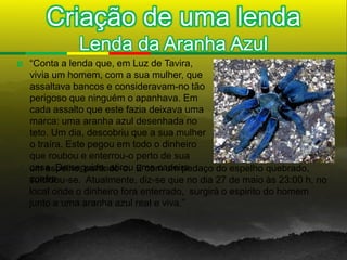 Criação de uma lenda
               Lenda da Aranha Azul
   “Conta a lenda que, em Luz de Tavira,
    vivia um homem, com a sua mulher, que
    assaltava bancos e consideravam-no tão
    perigoso que ninguém o apanhava. Em
    cada assalto que este fazia deixava uma
    marca: uma aranha azul desenhada no
    teto. Um dia, descobriu que a sua mulher
    o traíra. Este pegou em todo o dinheiro
    que roubou e enterrou-o perto de sua
    casa. De seguida, atirou uma cadeira
    um espelho, partindo-o. E com um pedaço do espelho quebrado,
    contra
    suicidou-se. Atualmente, diz-se que no dia 27 de maio às 23:00 h, no
    local onde o dinheiro fora enterrado, surgirá o espirito do homem
    junto a uma aranha azul real e viva.”
 