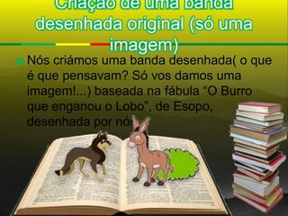 Criação de uma banda
     desenhada original (só uma
             imagem)
   Nós criámos uma banda desenhada( o que
    é que pensavam? Só vos damos uma
    imagem!...) baseada na fábula “O Burro
    que enganou o Lobo”, de Esopo,
    desenhada por nós.
 