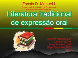 Escola D. Manuel I
     Para a disciplina de Língua Portuguesa
          Professora Guilhermina Reis


Literatura tradicional
 de expressão oral

                                 Trabalho realizado por:
                                        David Cruz, Nº5
                                   Diogo Guerreiro, Nº6
                                 Tiago Gonçalves, Nº20
                                                    7ºD
 