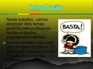 Introdução
 Neste trabalho, vamos
  abranger dois temas
  pedidos pela professora:
  lendas e ditados
  populares/provérbios.
 Iremos também criar uma
  uma imagem da fábula “O
  Burro que enganou o Lobo”
  e produzir uma lenda
  inventada por nós.
 
