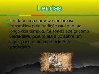 Lendas
   Lenda é uma narrativa fantasiosa
    transmitida pela tradição oral que, ao
    longo dos tempos, foi sendo aceite como
    verdadeira, pois relata algo sobre um
    lugar, pessoa ou acontecimento
    verdadeiro.
 