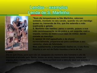 Lendas – exemplos
                     Lenda de S. Martinho
                         "Num dia tempestuoso ia São Martinho, valoroso
                          soldado, montado no seu cavalo, quando viu um mendigo
                          quase nu, tremendo de frio, que lhe estendia a mão
                          suplicante e gelada.
                          S. Martinho não hesitou: parou o cavalo, poisou a sua
                          mão carinhosamente na do pobre e, em seguida, com a
                          espada, cortou ao meio a sua capa de militar, dando
                          metade ao mendigo.
                          E, apesar de mal agasalhado e de chover
                          torrencialmente, preparava-se para continuar o seu
                          caminho, cheio de felicidade.
                          Mas, subitamente, a tempestade desfez-se, o céu ficou
                          límpido e um sol de Estio inundou a terra de luz
e calor.
Diz-se que Deus, para que não se apagasse da memória dos homens o ato de
bondade praticado pelo Santo, todos os anos, nessa mesma época, cessa por
alguns dias o tempo frio e o céu e a terra sorriem com a bênção dum sol quente e
miraculoso.
 
