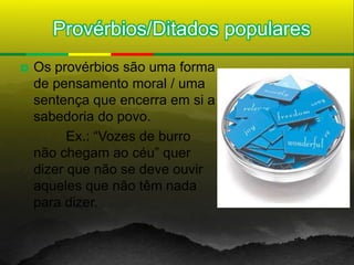 Provérbios/Ditados populares
   Os provérbios são uma forma
    de pensamento moral / uma
    sentença que encerra em si a
    sabedoria do povo.
          Ex.: “Vozes de burro
    não chegam ao céu” quer
    dizer que não se deve ouvir
    aqueles que não têm nada
    para dizer.
 