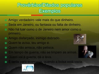 Provérbios/Ditados populares
                  Exemplos
   Amigo verdadeiro vale mais do que dinheiro.
   Seda em Janeiro, ou fantasia ou falta de dinheiro.
   Não há luar como o de Janeiro nem amor como o
    primeiro.
   Amigo disfarçado, inimigo dobrado.
   Quem te avisa, teu amigo é.
   Quem não arrisca, não petisca.
   Em tempo de guerra, não se limpam as armas.
   Quem vai à guerra, dá e leva.
   É tarde para economia, quando a bolsa está vazia.
 