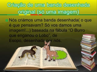 Criação de uma banda desenhada
    original (só uma imagem)
   Nós criámos uma banda desenhada( o que
    é que pensavam? Só vos damos uma
    imagem!...) baseada na fábula “O Burro
    que enganou o Lobo”, de
    Esopo, desenhada por nós.
 