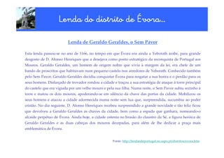 vora…
                    Lenda do distrito de Évora…

                         Lenda de Geraldo Geraldes, o Sem Pavor

Esta lenda passou-se no ano de 1166, no tempo em que Évora era ainda a Yeborath árabe, para grande
desgosto de D. Afonso Henriques que a desejava como ponto estratégico da reconquista de Portugal aos
Mouros. Geraldo Geraldes, um homem de origem nobre que vivia à margem da lei, era chefe de um
bando de proscritos que habitavam num pequeno castelo nos arredores de Yeborath. Conhecido também
pelo Sem Pavor, Geraldo Geraldes decidiu conquistar Évora para resgatar a sua honra e o perdão para os
seus homens. Disfarçado de trovador rondou a cidade e traçou a sua estratégia de ataque à torre principal
do castelo que era vigiada por um velho mouro e pela sua filha. Numa noite, o Sem Pavor subiu sozinho à
torre e matou os dois mouros, apoderando-se em silêncio da chave das portas da cidade. Mobilizou os
seus homens e atacou a cidade adormecida numa noite sem lua que, surpreendida, sucumbiu ao poder
cristão. No dia seguinte, D. Afonso Henriques recebeu surpreendido a grande novidade e tão feliz ficou
que devolveu a Geraldo Geraldes as chaves da cidade, bem como a espada que ganhara, nomeando-o
alcaide perpétuo de Évora. Ainda hoje, a cidade ostenta no brasão do claustro da Sé, a figura heróica de
Geraldo Geraldes e as duas cabeças dos mouros decepadas, para além de lhe dedicar a praça mais
emblemática de Évora.


                                                    Fonte: http://lendasdeportugal.no.sapo.pt/distritos/evora.htm
 