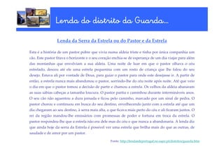 Lenda do distrito da Guarda…
                                     Guarda…

                 Lenda da Serra da Estrela ou do Pastor e da Estrela

Esta é a história de um pastor pobre que vivia numa aldeia triste e tinha por única companhia um
cão. Este pastor fitava o horizonte e o seu coração enchia-se de esperança de um dia viajar para além
das montanhas que envolviam a sua aldeia. Uma noite de luar em que o pastor olhava o céu
estrelado, desceu até ele uma estrela pequenina com um rosto de criança que lhe falou do seu
desejo. Estava ali por vontade de Deus, para guiar o pastor para onde este desejasse ir. A partir de
então, a estrela nunca mais abandonou o pastor, sorrindo-lhe do céu noite após noite. Até que veio
o dia em que o pastor tomou a decisão de partir e chamou a estrela. Os velhos da aldeia abanaram
as suas sábias cabeças a tamanha loucura. O pastor partiu e caminhou durante intermináveis anos.
O seu cão não aguentou a dura jornada e ficou pelo caminho, marcado por um sinal de pedra. O
pastor chorou e continuou em busca do seu destino, envelhecendo junto com a estrela até que um
dia chegaram ao seu destino, à serra mais alta, a que ficava mais perto do céu e ali ficaram juntos. O
rei da região mandou-lhe emissários com promessas de poder e fortuna em troca da estrela. O
pastor respondeu-lhe que a estrela não era dele mas do céu e que nunca a abandonaria. A lenda diz
que ainda hoje da serra da Estrela é possível ver uma estrela que brilha mais do que as outras, de
saudade e de amor por um pastor.

                                                  Fonte: http://lendasdeportugal.no.sapo.pt/distritos/guarda.htm
 