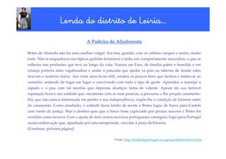 Lenda do distrito de Leiria…
                                       Leiria…

                                  A Padeira de Aljubarrota

Brites de Almeida não foi uma mulher vulgar. Era feia, grande, com os cabelos crespos e muito, muito
forte. Não se enquadrava nos típicos padrões femininos e tinha um comportamento masculino, o que se
reflectiu nas profissões que teve ao longo da vida. Nasceu em Faro, de família pobre e humilde e em
criança preferia mais vagabundear e andar à pancada que ajudar os pais na taberna de donde estes
tiravam o sustento diário. Aos vinte anos ficou órfã, vendeu os poucos bens que herdou e meteu-se ao
caminho, andando de lugar em lugar e convivendo com todo o tipo de gente. Aprendeu a manejar a
espada e o pau com tal mestria que depressa alcançou fama de valente. Apesar da sua temível
reputação houve um soldado que, encantado com as suas proezas, a procurou e lhe propôs casamento.
Ela, que não estava interessada em perder a sua independência, impôs-lhe a condição de lutarem antes
do casamento. Como resultado, o soldado ficou ferido de morte e Brites fugiu de barco para Castela
com medo da justiça. Mas o destino quis que o barco fosse capturado por piratas mouros e Brites foi
vendida como escrava. Com a ajuda de dois outros escravos portugueses conseguiu fugir para Portugal
numa embarcação que, apanhada por uma tempestade, veio dar à praia da Ericeira.
(Continua, próxima página)

                                                  Fonte: http://lendasdeportugal.no.sapo.pt/distritos/leiria.htm
 