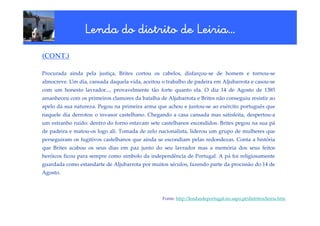 Lenda do distrito de Leiria…
                                      Leiria…
(CONT.)

Procurada ainda pela justiça, Brites cortou os cabelos, disfarçou-se de homem e tornou-se
almocreve. Um dia, cansada daquela vida, aceitou o trabalho de padeira em Aljubarrota e casou-se
com um honesto lavrador..., provavelmente tão forte quanto ela. O dia 14 de Agosto de 1385
amanheceu com os primeiros clamores da batalha de Aljubarrota e Brites não conseguiu resistir ao
apelo da sua natureza. Pegou na primeira arma que achou e juntou-se ao exército português que
naquele dia derrotou o invasor castelhano. Chegando a casa cansada mas satisfeita, despertou-a
um estranho ruído: dentro do forno estavam sete castelhanos escondidos. Brites pegou na sua pá
de padeira e matou-os logo ali. Tomada de zelo nacionalista, liderou um grupo de mulheres que
perseguiram os fugitivos castelhanos que ainda se escondiam pelas redondezas. Conta a história
que Brites acabou os seus dias em paz junto do seu lavrador mas a memória dos seus feitos
heróicos ficou para sempre como símbolo da independência de Portugal. A pá foi religiosamente
guardada como estandarte de Aljubarrota por muitos séculos, fazendo parte da procissão do 14 de
Agosto.



                                                 Fonte: http://lendasdeportugal.no.sapo.pt/distritos/leiria.htm
 